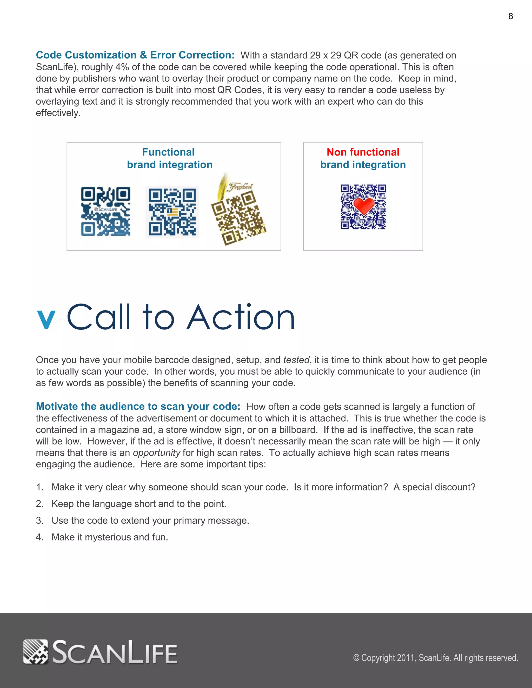 8



Code Customization & Error Correction: With a standard 29 x 29 QR code (as generated on
ScanLife), roughly 4% of the code can be covered while keeping the code operational. This is often
done by publishers who want to overlay their product or company name on the code. Keep in mind,
that while error correction is built into most QR Codes, it is very easy to render a code useless by
overlaying text and it is strongly recommended that you work with an expert who can do this
effectively.



                         Functional                                   Non functional
                      brand integration                              brand integration




v Call to Action
Once you have your mobile barcode designed, setup, and tested, it is time to think about how to get people
to actually scan your code. In other words, you must be able to quickly communicate to your audience (in
as few words as possible) the benefits of scanning your code.

Motivate the audience to scan your code: How often a code gets scanned is largely a function of
the effectiveness of the advertisement or document to which it is attached. This is true whether the code is
contained in a magazine ad, a store window sign, or on a billboard. If the ad is ineffective, the scan rate
will be low. However, if the ad is effective, it doesn’t necessarily mean the scan rate will be high — it only
means that there is an opportunity for high scan rates. To actually achieve high scan rates means
engaging the audience. Here are some important tips:

1. Make it very clear why someone should scan your code. Is it more information? A special discount?
2. Keep the language short and to the point.
3. Use the code to extend your primary message.
4. Make it mysterious and fun.




                                                                             © Copyright 2011, ScanLife. All rights reserved.
 