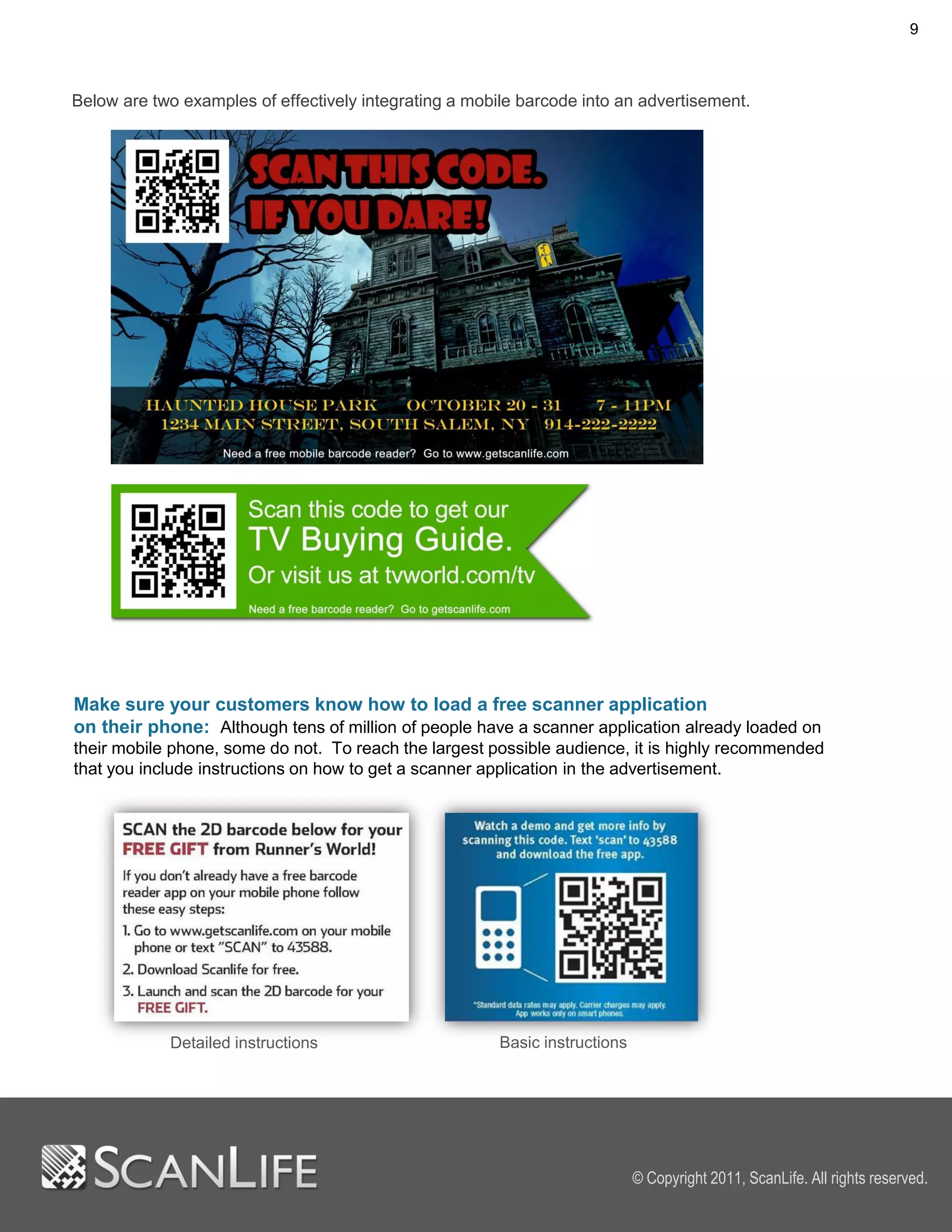 9



Below are two examples of effectively integrating a mobile barcode into an advertisement.




Make sure your customers know how to load a free scanner application
on their phone: Although tens of million of people have a scanner application already loaded on
their mobile phone, some do not. To reach the largest possible audience, it is highly recommended
that you include instructions on how to get a scanner application in the advertisement.




            Detailed instructions                       Basic instructions




                                                                             © Copyright 2011, ScanLife. All rights reserved.
 