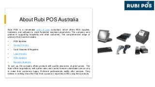 About Rubi POS Australia
Rubi POS is a remarkable point of sale consultant, which offers POS supplies,
hardware, and software to meet Australian business parameters. The company wins
praises in supporting hospitality and retail customers. The comprehensive range of
products that it avails includes:
• POS Bundles
• Receipt Printers
• Cash Drawers & Registers
• Label Printers
• POS Systems
• Barcode Scanners
To sum up, the company offers products with quality assurance at great prices. The
team offers negotiations, with better rates and carries forward unbeatable service only
to make their customers happy. Proficient professionals swiftly offer services. They
believe in nothing else other than their customers’ experience after using their products.
 
