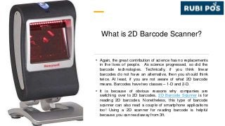 What is 2D Barcode Scanner?
• Again, the great contribution of science has no replacements
in the lives of people. As science progressed, so did the
barcode technologies. Technically, if you think linear
barcodes do not have an alternative, then you should think
twice. At least, if you are not aware of what 2D barcode
means. Barcodes have two classes – 1-D and 2-D.
• It is because of obvious reasons why companies are
switching over to 2D barcodes. 2D Barcode Scanner is for
reading 2D barcodes. Nonetheless, this type of barcode
scanner can also read a couple of smartphone applications
too! Using a 2D scanner for reading barcode is helpful
because you can read away from 3ft.
 