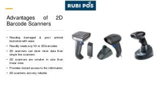 Advantages of 2D
Barcode Scanners
• Reading damaged & poor printed
barcodes with ease
• Readily reads any 1D or 2D barcodes
• 2D scanners can store more data than
single line scanners
• 2D scanners are smaller in size than
linear ones
• Provides instant access to the information
• 2D scanners are very reliable
 