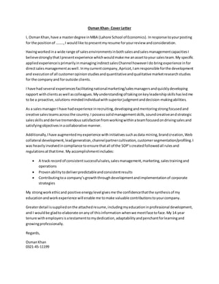 Osman Khan- Cover Letter
I, OsmanKhan,have a masterdegree inMBA (Lahore School of Economics). Inresponse toyourposting
for the positionof ……..,I wouldlike topresentmyresume foryourreview andconsideration.
Havingworkedina wide range of salesenvironmentsinbothsalesandsalesmanagementcapacitiesI
believestrongly thatIpresentexperience whichwouldmake me anassettoyour salesteam.My specific
appliedexperienceisprimarilyin managingindirectsalesChannelhoweverIdo bringexperience infor
directsalesmanagementaswell.Inmycurrentcompany,Apricot, Iam responsible forthe development
and executionof all customeropinionstudiesandquantitativeandqualitative marketresearchstudies
for the companyand foroutside clients.
I have had several experiencesfacilitatingnationalmarketing/salesmanagersandquicklydeveloping
rapport withclientsaswell ascolleagues.Myunderstandingof takingonkeyleadershipskillshasledme
to be a proactive,solutions-mindedindividualwithsuperiorjudgmentanddecision-makingabilities.
As a salesmanagerI have hadexperience inrecruiting,developingandmentoringstrongfocusedand
creative salesteamsacrossthe country.I possesssolidmanagementskills,soundcreativeandstrategic
salesskillsandderive tremendoussatisfactionfromworkingwithinateamfocusedondrivingsalesand
satisfyingobjectivesinacollaborative manner.
Additionally,Ihave augmentedmyexperience withinitiativessuchasdata mining,brandcreation,Web
collateral development,leadgeneration,channelpartnercultivation, customersegmentation/profiling.I
was heavilyinvolvedincompliance toensure thatall of the SOP’screatedfollowedall rulesand
regulationsatthattime.My accomplishmentincludes:
 A track record of consistentsuccessfulsales,salesmanagement,marketing,salestrainingand
operations
 Provenabilitytodeliverpredictableandconsistentresults
 Contributingtoa company’sgrowththroughdevelopmentandimplementationof corporate
strategies
My strongworkethicand positive energylevel givesme the confidencethatthe synthesisof my
educationandworkexperience will enable me tomake valuable contributionstoyourcompany.
Greaterdetail issuppliedonthe attachedresume,includingmyeducationinprofessional development,
and I wouldbe gladto elaborate onanyof thisinformation whenwe meetface toface.My 14 year
tenure withemployersisatestamenttomydedication,adaptabilityandpenchantforlearningand
growingprofessionally.
Regards,
OsmanKhan
0321-45-11199
 