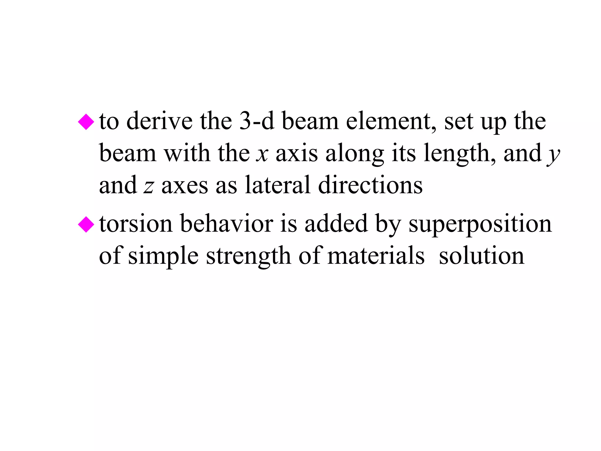 to derive the 3-d beam element, set up the
beam with the x axis along its length, and y
and z axes as lateral directions
torsion behavior is added by superposition
of simple strength of materials solution
JG
L
JG
L
JG
L
JG
L
T
T
xi
xj
i
j
−
−
















=






φ
φ
 
