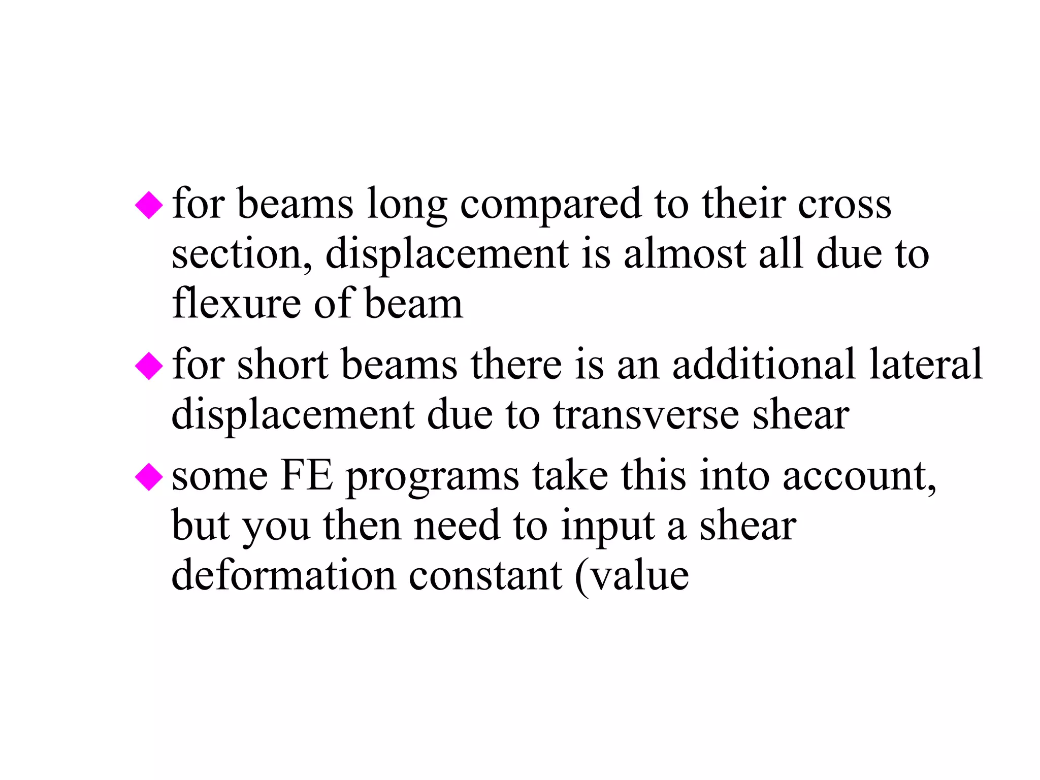 for beams long compared to their cross
section, displacement is almost all due to
flexure of beam
for short beams there is an additional lateral
displacement due to transverse shear
some FE programs take this into account,
but you then need to input a shear
deformation constant (value associated with
geometry of cross section)
 