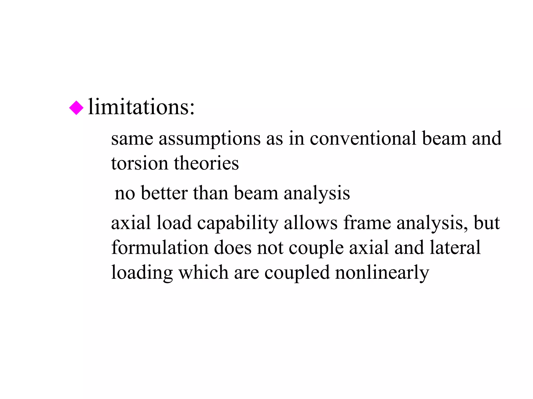 limitations:
– same assumptions as in conventional beam and
torsion theories
⇒no better than beam analysis
– axial load capability allows frame analysis, but
formulation does not couple axial and lateral
loading which are coupled nonlinearly
 