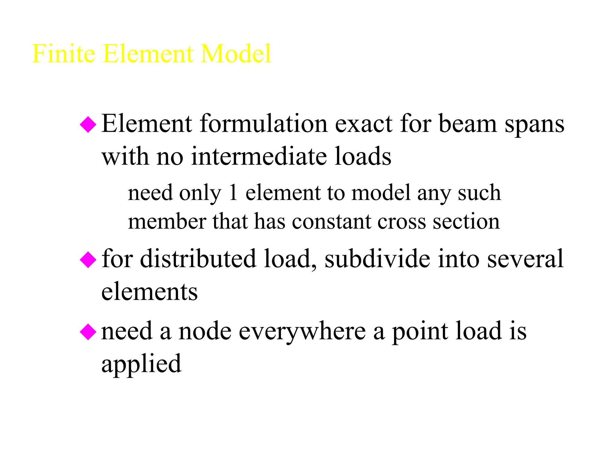 Finite Element Model
Element formulation exact for beam spans
with no intermediate loads
– need only 1 element to model any such
member that has constant cross section
for distributed load, subdivide into several
elements
need a node everywhere a point load is
applied
 