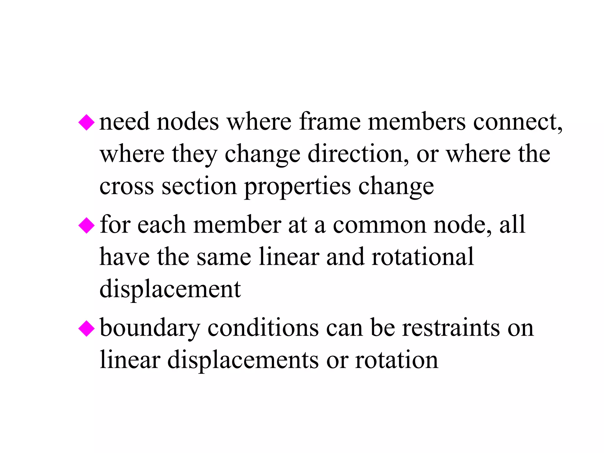 need nodes where frame members connect,
where they change direction, or where the
cross section properties change
for each member at a common node, all
have the same linear and rotational
displacement
boundary conditions can be restraints on
linear displacements or rotation
 