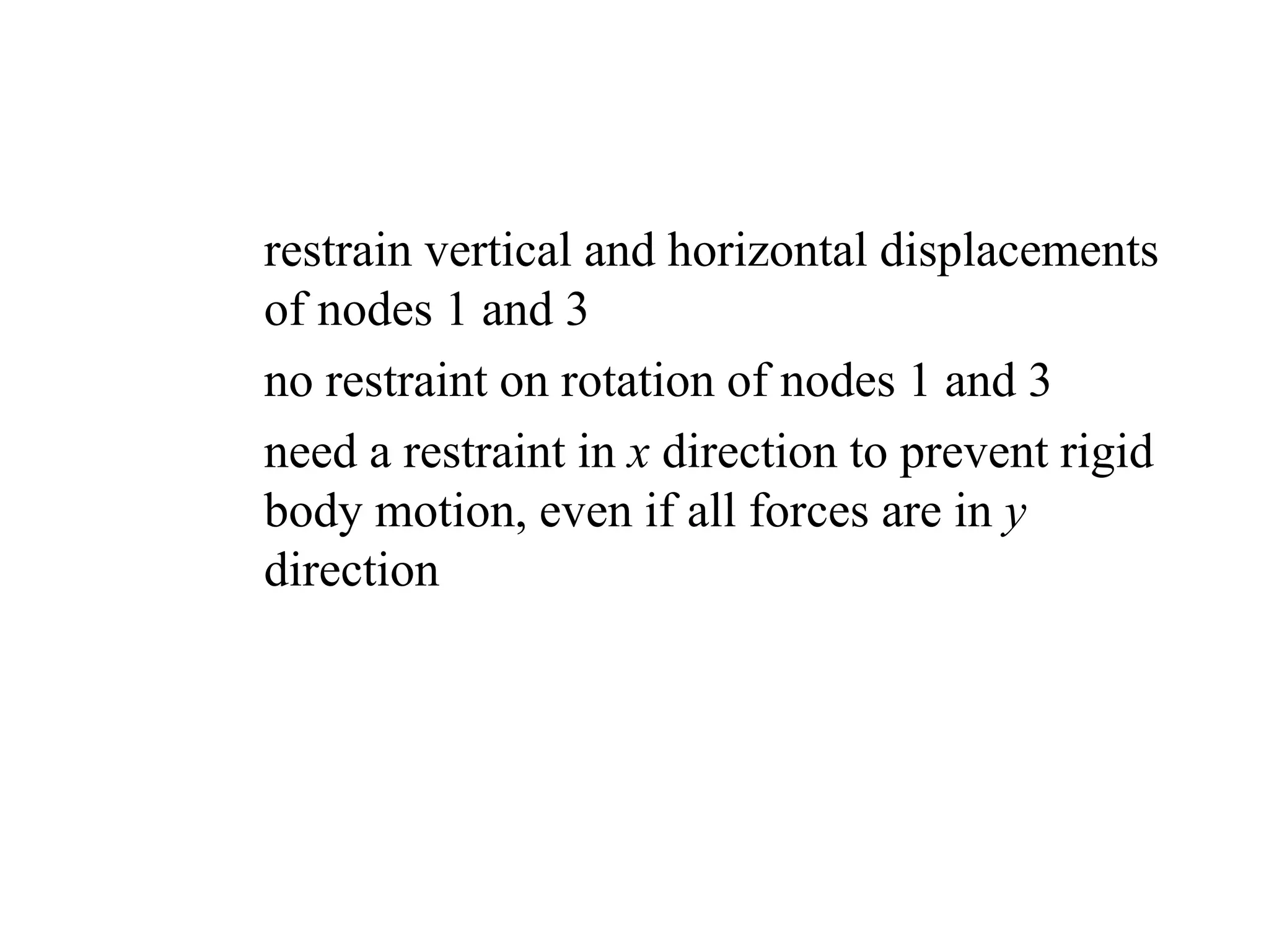 – restrain vertical and horizontal displacements
of nodes 1 and 3
– no restraint on rotation of nodes 1 and 3
– need a restraint in x direction to prevent rigid
body motion, even if all forces are in y
direction
 