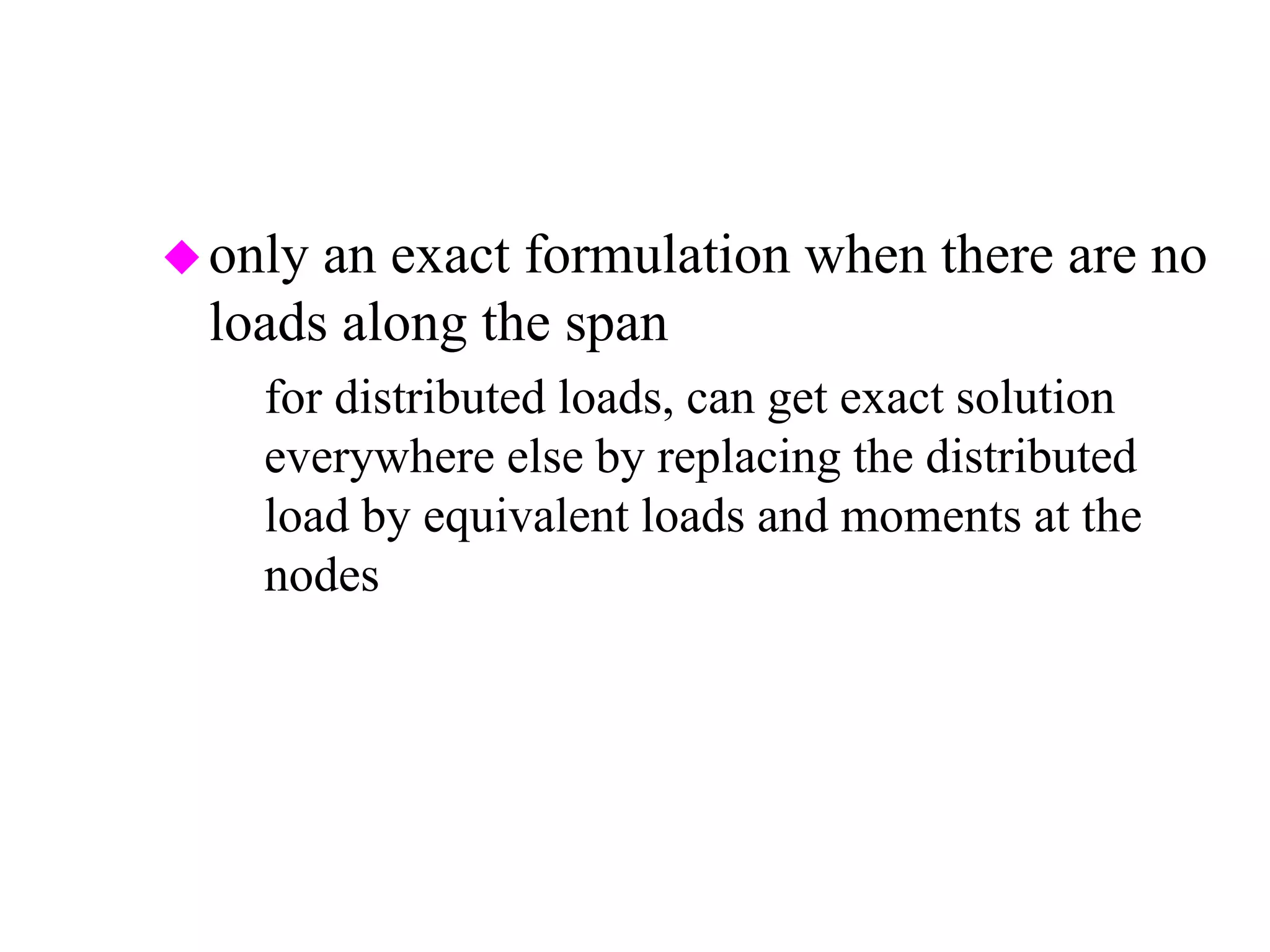 only an exact formulation when there are no
loads along the span
– for distributed loads, can get exact solution
everywhere else by replacing the distributed
load by equivalent loads and moments at the
nodes
 