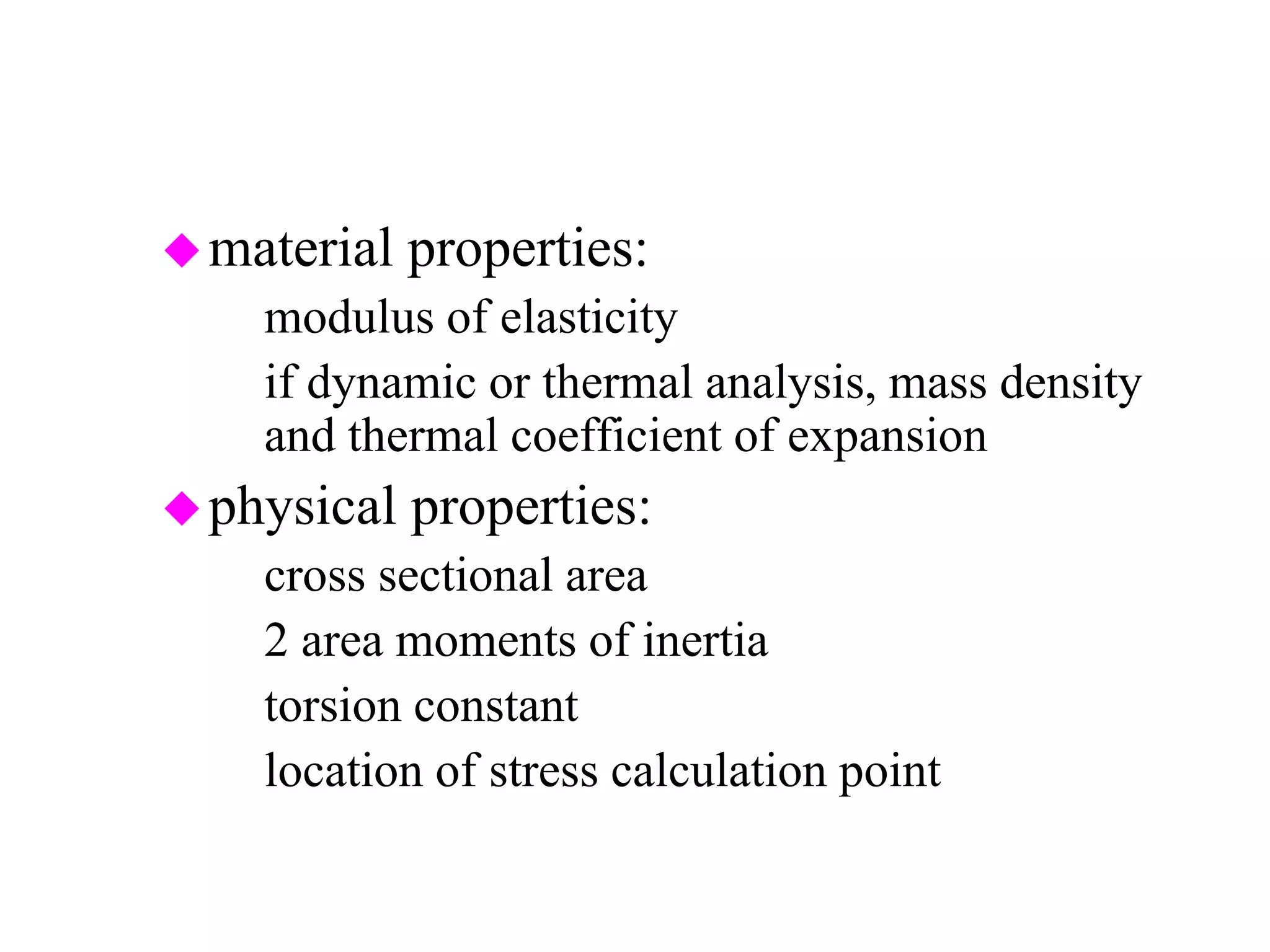 material properties:
– modulus of elasticity
– if dynamic or thermal analysis, mass density
and thermal coefficient of expansion
physical properties:
– cross sectional area
– 2 area moments of inertia
– torsion constant
– location of stress calculation point
 