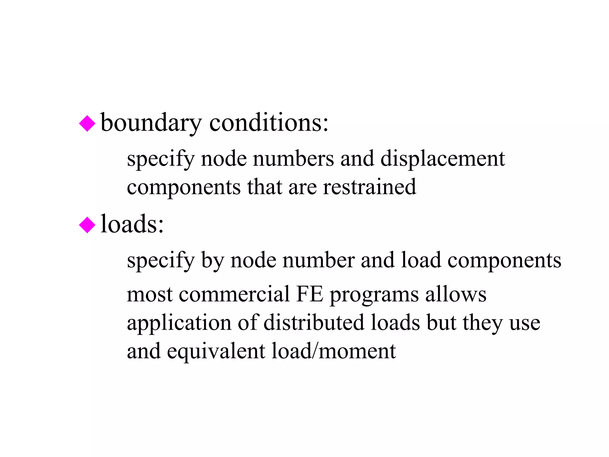 boundary conditions:
– specify node numbers and displacement
components that are restrained
loads:
– specify by node number and load components
– most commercial FE programs allows
application of distributed loads but they use
and equivalent load/moment set internally
 
