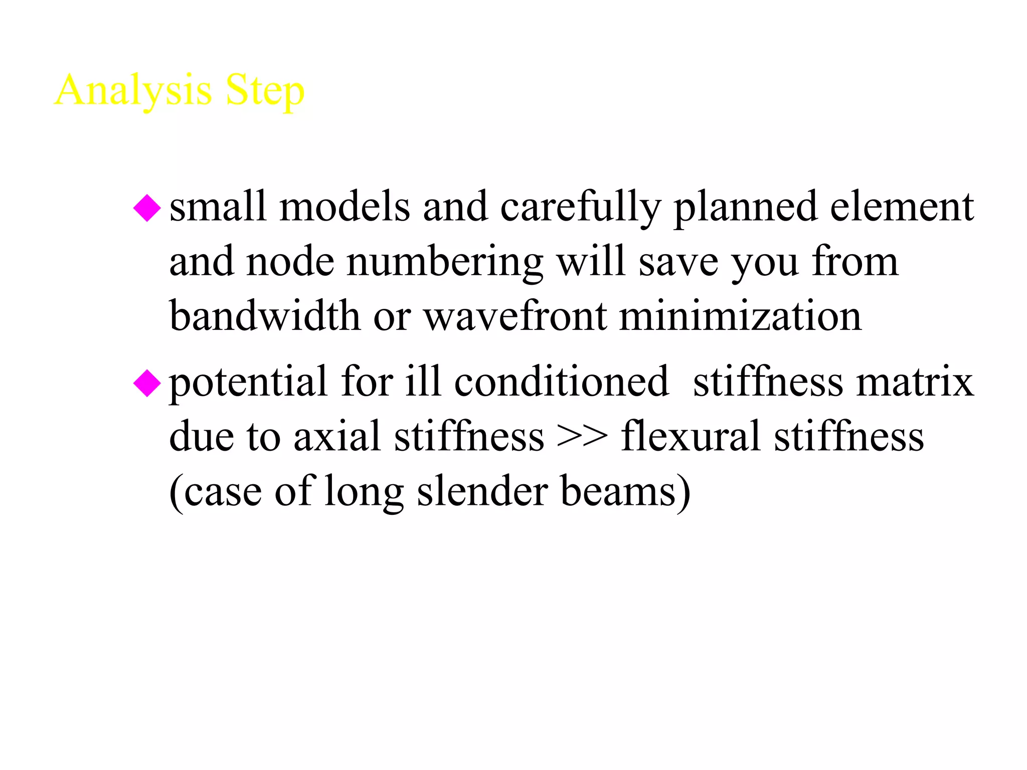 Analysis Step
small models and carefully planned element
and node numbering will save you from
bandwidth or wavefront minimization
potential for ill conditioned stiffness matrix
due to axial stiffness >> flexural stiffness
(case of long slender beams)
 