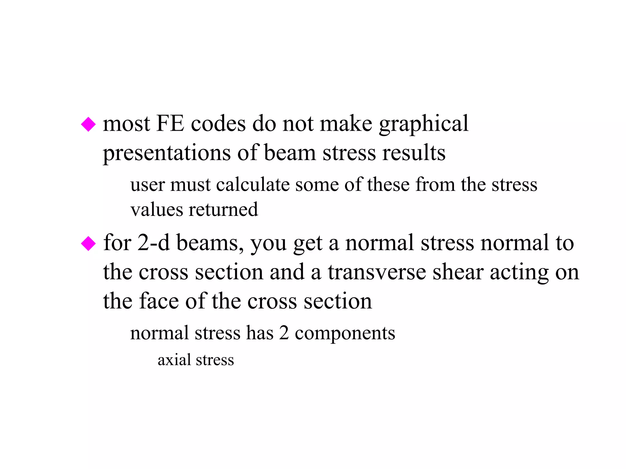  most FE codes do not make graphical
presentations of beam stress results
– user must calculate some of these from the stress
values returned
 for 2-d beams, you get a normal stress normal to
the cross section and a transverse shear acting on
the face of the cross section
– normal stress has 2 components
» axial stress
» bending stress due to moment
 