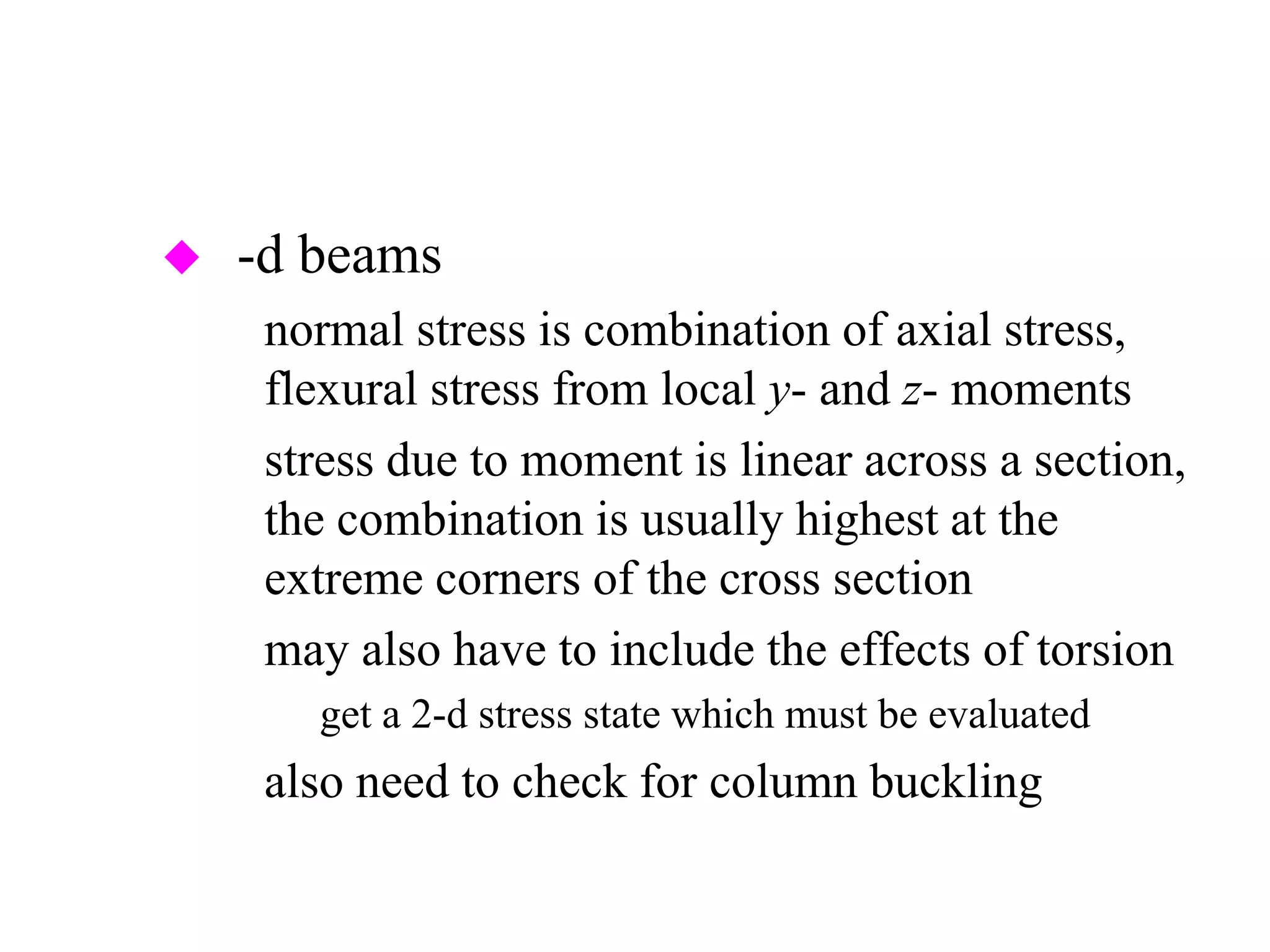3-d beams
– normal stress is combination of axial stress,
flexural stress from local y- and z- moments
– stress due to moment is linear across a section,
the combination is usually highest at the
extreme corners of the cross section
– may also have to include the effects of torsion
» get a 2-d stress state which must be evaluated
– also need to check for column buckling
 
