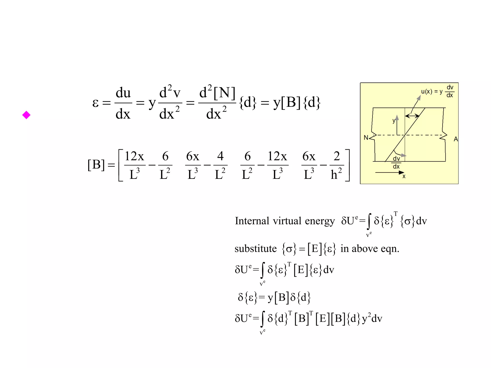 strain for a beam in bending is defined by the curvature, so
 Hence
2 2
2 2
du d v d [N]
y {d} y[B]{d}
dx dx dx
ε= = = =
{ } { }
{ } [ ]{ }
{ } [ ]{ }
{ } [ ] { }
{ } [ ] [ ][ ]{ }
e
e
e
T
e
v
Te
v
T Te 2
v
Internal virtual energy U = dv
substitute E in above eqn.
U = E dv
= y B d
U = d B E B d y dv
δ δ ε σ
σ= ε
δ δ ε ε
δ ε δ
δ δ
∫
∫
∫
3 2 3 2 2 3 3 2
12x 6 6x 4 6 12x 6x 2
[B]
L L L L L L L h
 
= − − − −  
 