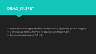 DBMS_OUTPUT



 Permite enviar mensagens a partir de um bloco PL/SQL, procedures, pacotes e triggers.
 O principal uso do DBMS_OUTPUT é na depuração de blocos PL/SQL.
 Sua procedure principal é a PUT_LINE.
 