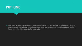 PUT_LINE




 Adiciona a mensagem, passada como parâmetro, ao seu buffer e adiciona também um
  caractere de nova linha no final, para que uma nova mensagem adicionada ao buffer
  fique em outra linha quando for mostrada.
 