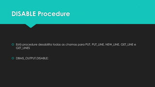 DISABLE Procedure



 Está procedure desabilita todas as chamas para PUT, PUT_LINE, NEW_LINE, GET_LINE e
  GET_LINES


 DBMS_OUTPUT.DISABLE;
 