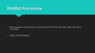 ENABLE Procedure



 Está procedure habilita todas as chamas para PUT, PUT_LINE, NEW_LINE, GET_LINE e
  GET_LINES


 DBMS_OUTPUT.ENABLE;
 