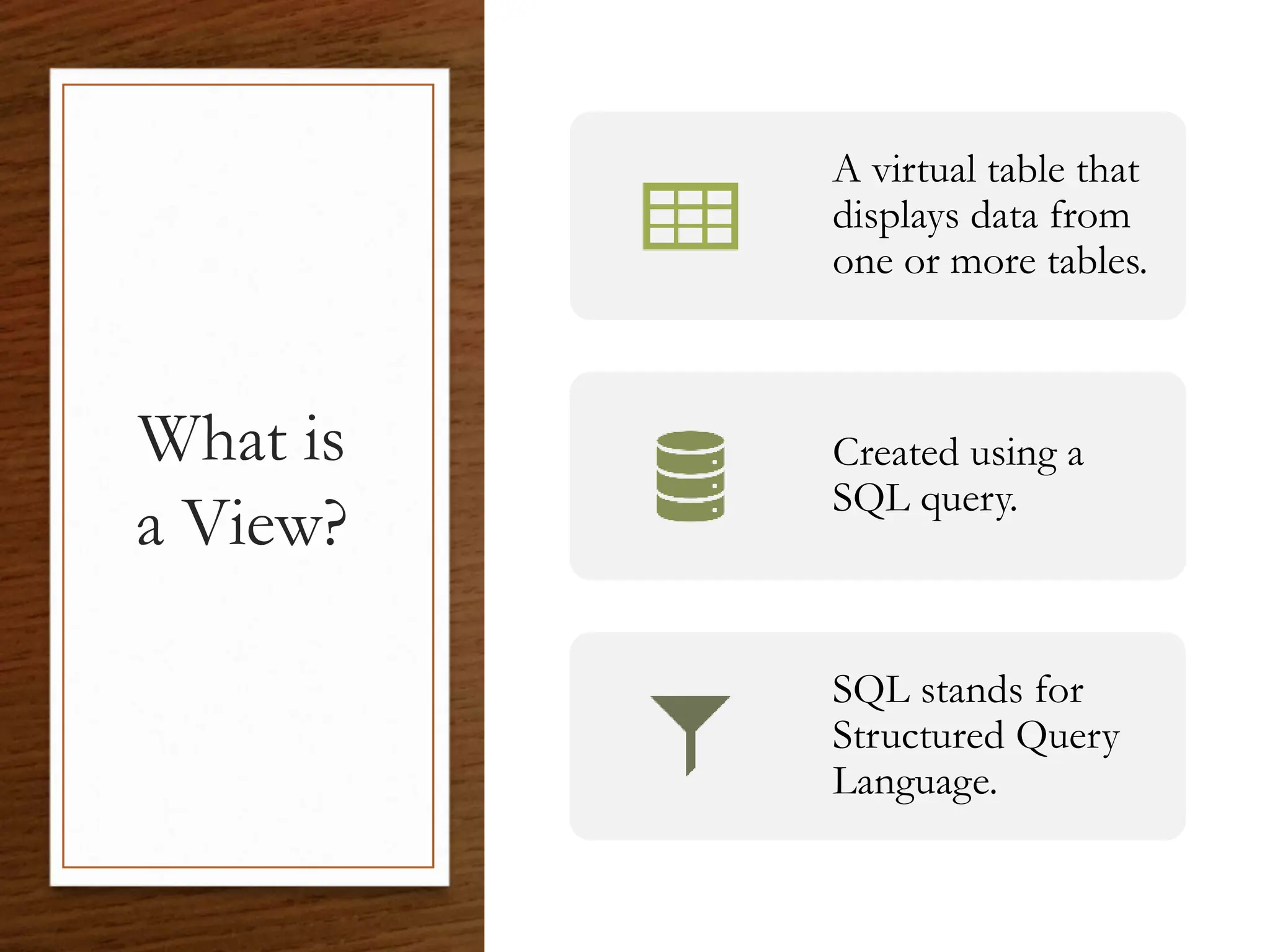 What is
a View?
A virtual table that
displays data from
one or more tables.
Created using a
SQL query.
SQL stands for
Structured Query
Language.
 