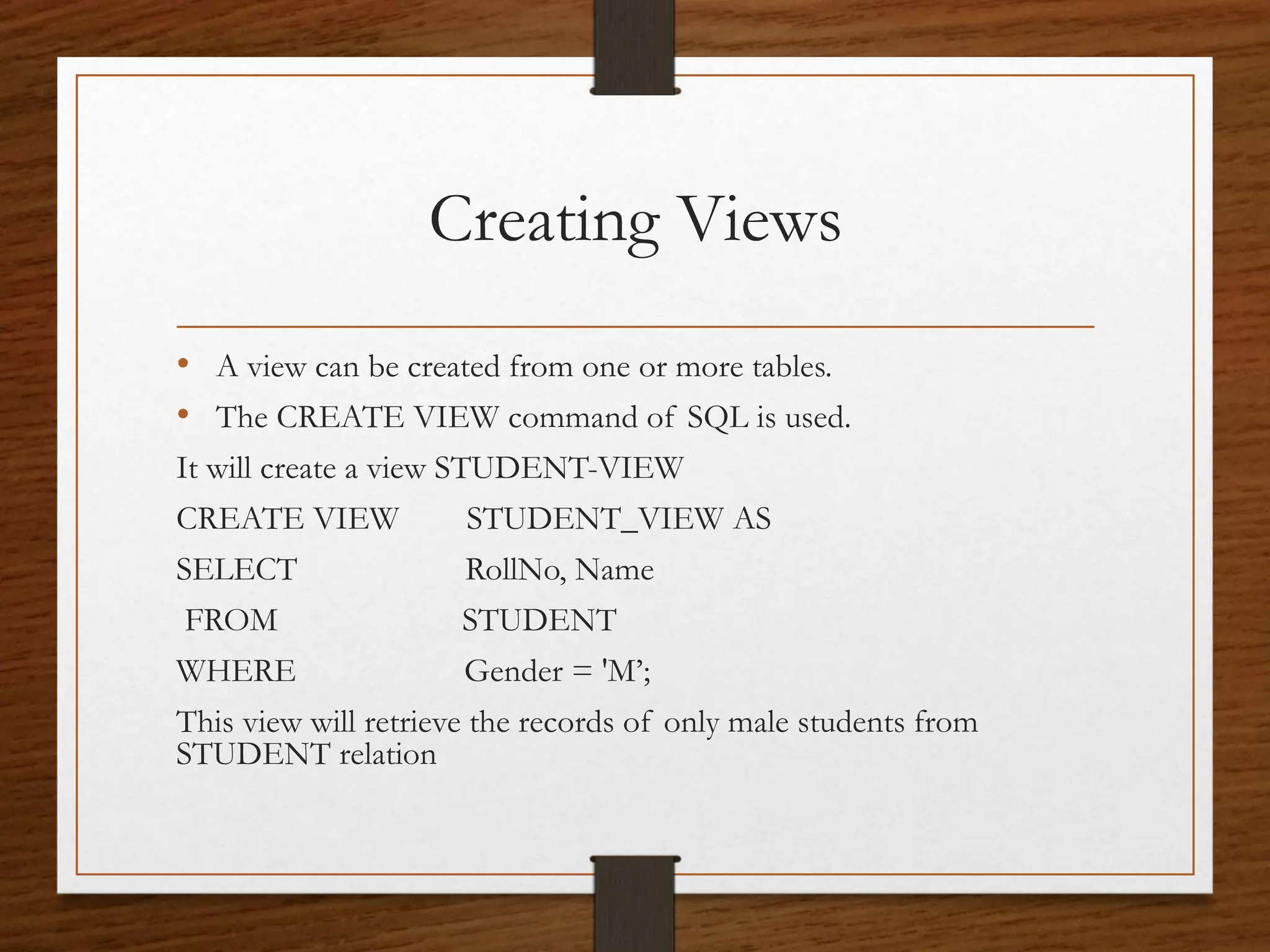Creating Views
• A view can be created from one or more tables.
• The CREATE VIEW command of SQL is used.
It will create a view STUDENT-VIEW
CREATE VIEW STUDENT_VIEW AS
SELECT RollNo, Name
FROM STUDENT
WHERE Gender = 'M’;
This view will retrieve the records of only male students from
STUDENT relation
 
