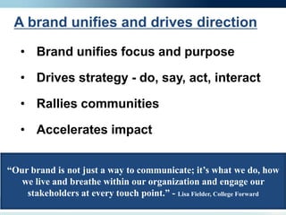 A brand unifies and drives direction

   • Brand unifies focus and purpose

   • Drives strategy - do, say, act, interact

   • Rallies communities

   • Accelerates impact


“Our brand is not just a way to communicate; it’s what we do, how
   we live and breathe within our organization and engage our
    stakeholders at every touch point.” - Lisa Fielder, College Forward
 