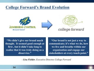 College Forward’s Brand Evolution




  “We didn’t give our brand much             “Our brand is not just a way to
thought. It seemed good enough at          communicate; it’s what we do, how
   first , but it didn’t take long to        we live and breathe within our
 realize that it was truly doing us a         organization and engage our
              disservice.”                 stakeholders at every touch point.”

               - Lisa Fielder, Executive Director, College Forward


       14
 