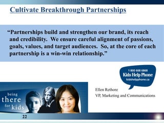 Cultivate Breakthrough Partnerships


“Partnerships build and strengthen our brand, its reach
 and credibility. We ensure careful alignment of passions,
 goals, values, and target audiences. So, at the core of each
 partnership is a win-win relationship.”




                                    Ellen Rethore
                                    VP, Marketing and Communications




      22
 