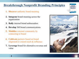 Breakthrough Nonprofit Branding Principles
 1. Discover authentic brand meaning

 2. Integrate brand meaning across the
    organization
 3. Rally internal brand ambassadors
 4. Develop 360 brand communications
 5. Mobilize external community by
    connecting to brand

 6. Cultivate partners based on brand
    alignment to extend reach & influence
 7. Leverage brand for alternative revenue and
    value


      4
 