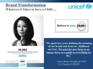 Brand Transformation
Whatever it Takes to Save a Child….




                           “We spent two years defining the meaning
                              of our brand and focus on childhood
                             survival. We used the new focus as an
                            energy force, as a guide to everything we
                                               do.”

                                    - Caryl Stern, President & CEO
                                      U.S. Fund for UNICEF
 
