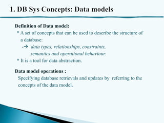 Definition of Data model:
* A set of concepts that can be used to describe the structure of
a database:
- data types, relationships, constraints,
semantics and operational behaviour.
* It is a tool for data abstraction.

Data model operations :
Specifying database retrievals and updates by referring to the
concepts of the data model.

 