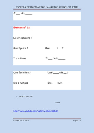 ESCUELA DE IDIOMAS TOP LANGUAGE SCHOOL ST. PAUL
CAHIER D´ÉTE 2013 Página 10
J ‘___ dix _____
Exercice nº 12
Lis et complète :
Quel âge il a ? Quel ____ il __ ?
Il a huit ans Il ___ huit _____
Quel âge elle a ? Quel ____ elle __ ?
Elle a huit ans Elle ___ huit _____
o ENLACES YOUTUBE
Saluer
http://www.youtube.com/watch?v=iXxQnUdJLlU
 