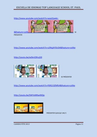 ESCUELA DE IDIOMAS TOP LANGUAGE SCHOOL ST. PAUL
CAHIER D´ÉTE 2013 Página 11
http://www.youtube.com/watch?v=waoZzjwbr-
I&feature=colik SE
PRÉSENTER
http://www.youtube.com/watch?v=u5RqjAYDcDA&feature=colike
http://youtu.be/wSknC8VuZJ0
SE PRÉSENTER
http://www.youtube.com/watch?v=PjRG13ZMfz4&feature=colike
http://youtu.be/SWYoMKw4XQo
PRÉSENTER QUELQU´UN/ E
 