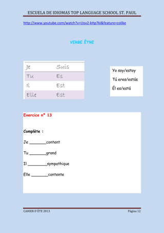 ESCUELA DE IDIOMAS TOP LANGUAGE SCHOOL ST. PAUL
CAHIER D´ÉTE 2013 Página 12
http://www.youtube.com/watch?v=Uov2-kHp7kI&feature=colike
VERBE ÊTRE
Exercice nº 13
Complète :
Je _______content
Tu _______grand
Il ________sympathique
Elle _______contente
Yo soy/estoy
Tú eres/estás
Él es/está
Ella es/está
 