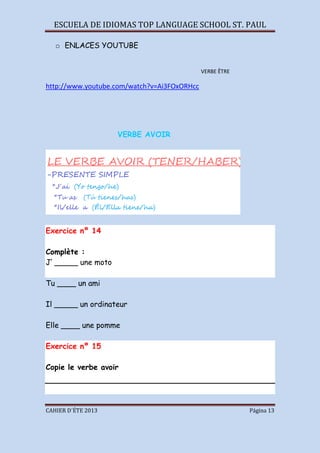 ESCUELA DE IDIOMAS TOP LANGUAGE SCHOOL ST. PAUL
CAHIER D´ÉTE 2013 Página 13
o ENLACES YOUTUBE
VERBE ÊTRE
http://www.youtube.com/watch?v=Ai3FOxORHcc
VERBE AVOIR
Exercice nº 14
Complète :
J’ _____ une moto
Tu ____ un ami
Il _____ un ordinateur
Elle ____ une pomme
Exercice nº 15
Copie le verbe avoir
 