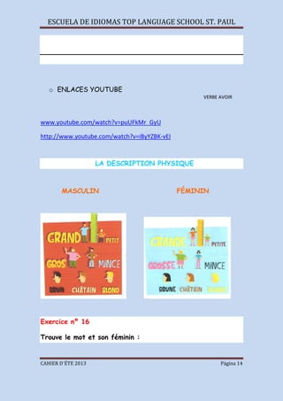 ESCUELA DE IDIOMAS TOP LANGUAGE SCHOOL ST. PAUL
CAHIER D´ÉTE 2013 Página 14
o ENLACES YOUTUBE
VERBE AVOIR
www.youtube.com/watch?v=puUFkMr_GyU
http://www.youtube.com/watch?v=iByYZBK-vEI
LA DESCRIPTION PHYSIQUE
MASCULIN FÉMININ
Exercice nº 16
Trouve le mot et son féminin :
 
