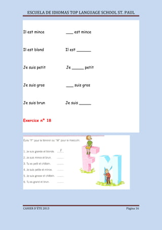 ESCUELA DE IDIOMAS TOP LANGUAGE SCHOOL ST. PAUL
CAHIER D´ÉTE 2013 Página 16
Il est mince ___ est mince
Il est blond Il est ______
Je suis petit Je _____ petit
Je suis gros ___ suis gros
Je suis brun Je suis _____
Exercice nº 18
 