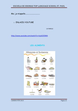 ESCUELA DE IDIOMAS TOP LANGUAGE SCHOOL ST. PAUL
CAHIER D´ÉTE 2013 Página 21
Moi, je m’appelle................................
o ENLACES YOUTUBE
LA FAMILLE
http://www.youtube.com/watch?v=rIyyk25l3MA
LES ALIMENTS
 
