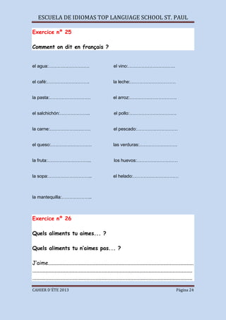 ESCUELA DE IDIOMAS TOP LANGUAGE SCHOOL ST. PAUL
CAHIER D´ÉTE 2013 Página 24
Exercice nº 25
Comment on dit en français ?
el agua:……………………… el vino:………………………….
el café:………………………. la leche:…………………………
la pasta:……………………… el arroz:………………………….
el salchichón:……………….. el pollo:………………………….
la carne:……………………… el pescado:………………………
el queso:……………………… las verduras:…………………….
la fruta:……………………….. los huevos:………………………
la sopa:……………………….. el helado:…………………………
la mantequilla:………………..
Exercice nº 26
Quels aliments tu aimes... ?
Quels aliments tu n’aimes pas... ?
J’aime..............................................................................................................
.........................................................................................................................
.........................................................................................................................
 