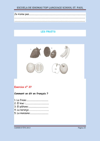 ESCUELA DE IDIOMAS TOP LANGUAGE SCHOOL ST. PAUL
CAHIER D´ÉTE 2013 Página 25
Je n’aime pas.................................................................................................
.........................................................................................................................
.........................................................................................................................
LES FRUITS
Exercice nº 27
Comment on dit en français ?
1. La fresa:.....................................
2. El kiwi :........................................
3. El plátano:..................................
4. La naranja:……………………………….
5. La manzana:...............................
 