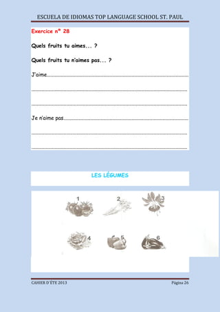 ESCUELA DE IDIOMAS TOP LANGUAGE SCHOOL ST. PAUL
CAHIER D´ÉTE 2013 Página 26
Exercice nº 28
Quels fruits tu aimes... ?
Quels fruits tu n’aimes pas... ?
J’aime..............................................................................................................
.........................................................................................................................
.........................................................................................................................
Je n’aime pas.................................................................................................
.........................................................................................................................
.........................................................................................................................
LES LÉGUMES
 