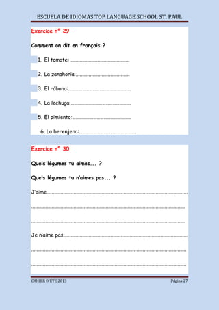 ESCUELA DE IDIOMAS TOP LANGUAGE SCHOOL ST. PAUL
CAHIER D´ÉTE 2013 Página 27
Exercice nº 29
Comment on dit en français ?
1. El tomate: ..............................................
2. La zanahoria:..........................................
3. El rábano:………………………………………………
4. La lechuga:…………………………………………….
5. El pimiento:……………………………………………
6. La berenjena:………………………………………….
Exercice nº 30
Quels légumes tu aimes... ?
Quels légumes tu n’aimes pas... ?
J’aime..............................................................................................................
........................................................................................................................
........................................................................................................................
Je n’aime pas.................................................................................................
.........................................................................................................................
.........................................................................................................................
 