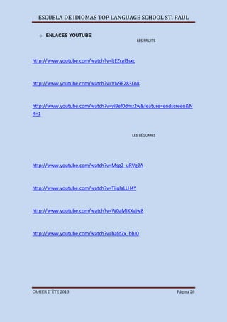 ESCUELA DE IDIOMAS TOP LANGUAGE SCHOOL ST. PAUL
CAHIER D´ÉTE 2013 Página 28
o ENLACES YOUTUBE
LES FRUITS
http://www.youtube.com/watch?v=ltEZcgl3sxc
http://www.youtube.com/watch?v=VIv9F283Lo8
http://www.youtube.com/watch?v=yi9ef0dmz2w&feature=endscreen&N
R=1
LES LÉGUMES
http://www.youtube.com/watch?v=Msg2_uRVg2A
http://www.youtube.com/watch?v=TilqlaLLH4Y
http://www.youtube.com/watch?v=W0aMIKXajw8
http://www.youtube.com/watch?v=bafdZx_bbJ0
 