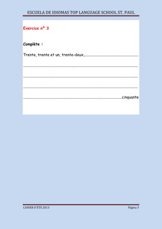 ESCUELA DE IDIOMAS TOP LANGUAGE SCHOOL ST. PAUL
CAHIER D´ÉTE 2013 Página 3
Exercice nº 3
Complète :
Trente, trente et un, trente-deux,.........................................................
.........................................................................................................................
.........................................................................................................................
.........................................................................................................................
........................................................................................................cinquante
 