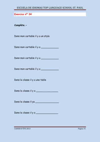 ESCUELA DE IDIOMAS TOP LANGUAGE SCHOOL ST. PAUL
CAHIER D´ÉTE 2013 Página 31
Exercice nº 34
Complète.-
Dans mon cartable il y a un stylo
Dans mon cartable il y a ____________
Dans mon cartable il y a ____________
Dans mon cartable il y a ____________
Dans la classe il y a une table
Dans la classe il y a _______________
Dans la classe il ya ________________
Dans la classe il y a _______________
 