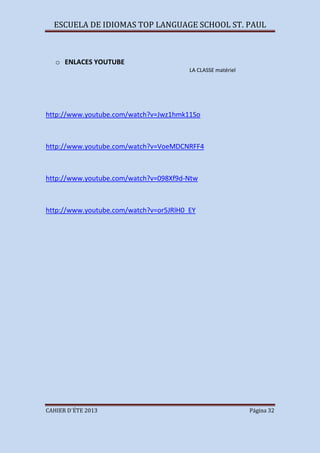ESCUELA DE IDIOMAS TOP LANGUAGE SCHOOL ST. PAUL
CAHIER D´ÉTE 2013 Página 32
o ENLACES YOUTUBE
LA CLASSE matériel
http://www.youtube.com/watch?v=Jwz1hmk11So
http://www.youtube.com/watch?v=VoeMDCNRFF4
http://www.youtube.com/watch?v=098Xf9d-Ntw
http://www.youtube.com/watch?v=or5JRlH0_EY
 