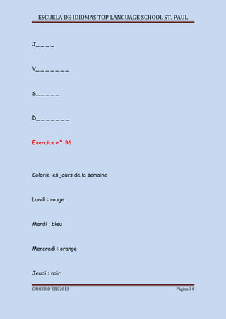 ESCUELA DE IDIOMAS TOP LANGUAGE SCHOOL ST. PAUL
CAHIER D´ÉTE 2013 Página 34
J_ _ _ _
V_ _ _ _ _ _ _
S_ _ _ _ _
D_ _ _ _ _ _ _
Exercice nº 36
Colorie les jours de la semaine
Lundi : rouge
Mardi : bleu
Mercredi : orange
Jeudi : noir
 