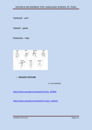 ESCUELA DE IDIOMAS TOP LANGUAGE SCHOOL ST. PAUL
CAHIER D´ÉTE 2013 Página 35
Vendredi : vert
Samedi : jaune
Dimanche : rose
o ENLACES YOUTUBE
LE JOUR SEMAINE
http://www.youtube.com/watch?v=CvLJ_aFZ9Oc
http://www.youtube.com/watch?v=noo1_wUGsIU
 