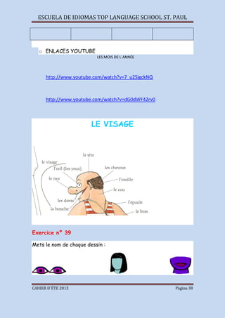 ESCUELA DE IDIOMAS TOP LANGUAGE SCHOOL ST. PAUL
CAHIER D´ÉTE 2013 Página 38
o ENLACES YOUTUBE
LES MOIS DE L´ANNÉE
http://www.youtube.com/watch?v=7_u2SigckNQ
http://www.youtube.com/watch?v=dG0dWF42rv0
LE VISAGE
Exercice nº 39
Mets le nom de chaque dessin :
 