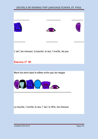 ESCUELA DE IDIOMAS TOP LANGUAGE SCHOOL ST. PAUL
CAHIER D´ÉTE 2013 Página 39
___________ __________ ________
________ ________ _______
L'œil, les cheveux, la bouche, le nez, l'oreille, les yeu
Exercice nº 40
Mets les mots dans le même ordre que les images
_________________________________________
La bouche, l'oreille, le nez, l´œil, la tête, les cheveux
 